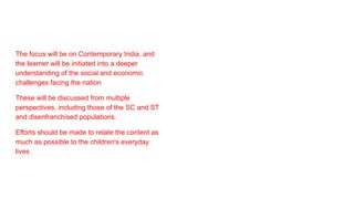The focus will be on Contemporary India, and
the learner will be initiated into a deeper
understanding of the social and economic
challenges facing the nation
These will be discussed from multiple
perspectives, including those of the SC and ST
and disenfranchised populations.
Efforts should be made to relate the content as
much as possible to the children's everyday
lives
 