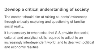 Develop a critical understanding of society
The content should aim at raising students' awareness
through critically exploring and questioning of familiar
social reality.
it is necessary to emphasise that S S provide the social,
cultural, and analytical skills required to adjust to an
increasingly interdependent world, and to deal with political
and economic realities.
 