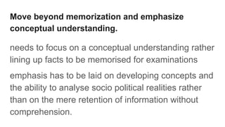 Move beyond memorization and emphasize
conceptual understanding.
needs to focus on a conceptual understanding rather
lining up facts to be memorised for examinations
emphasis has to be laid on developing concepts and
the ability to analyse socio political realities rather
than on the mere retention of information without
comprehension.
 