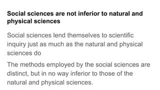 Social sciences are not inferior to natural and
physical sciences
Social sciences lend themselves to scientific
inquiry just as much as the natural and physical
sciences do
The methods employed by the social sciences are
distinct, but in no way inferior to those of the
natural and physical sciences.
 