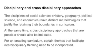 Disciplinary and cross disciplinary approaches
The disciplines of social sciences (History, geography, political
science, and economics) have distinct methodologies that
justify the retaining their boundaries in curriculum.
At the same time, cross disciplinary approaches that are
possible should also be indicated.
For an enabling curriculum, certain themes that facilitate
interdisciplinary thinking need to be incorporated.
 