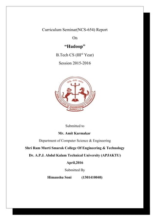 Curriculum Seminar(NCS-654) Report
On
“Hadoop”
B.Tech CS (IIIrd
Year)
Session 2015-2016
Submitted to
Mr. Amit Karmakar
Department of Computer Science & Engineering
Shri Ram Murti Smarak College Of Engineering & Technology
Dr. A.P.J. Abdul Kalam Technical University (APJAKTU)
April,2016
Submitted By
Himanshu Soni (1301410040)
 