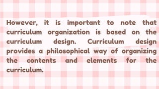 However, it is important to note that
curriculum organization is based on the
curriculum design. Curriculum design
provides a philosophical way of organizing
the contents and elements for the
curriculum.
 