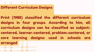 Different Curriculum Designs
Print (1988) classified the different curriculum
designs in four groups. According to him, all
curriculum designs can be classified as subject-
centered, learner-centered, problem-centered, or
core learning designs: used in schools are
arranged
 