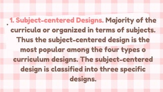 . 1. Subject-centered Designs. Majority of the
curricula or organized in terms of subjects.
Thus the subject-centered design is the
most popular among the four types o
curriculum designs. The subject-centered
design is classified into three specific
designs.
 