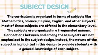SUBJECT DESIGN
The curriculum is organized in terms of subjects like
Mathematics, Science, Filipino, English, and other subjects.
Most of these subjects are offered in the elementary level.
The subjects are organized in a fragmented manner.
Connections between and among these subjects are not
emphasized in the subject design. Instead, the nature of the
subject is highlighted in this design to provide students with
a general knowledge of each subject.
 