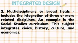 INTEGRATED DESIGN
2. Multidisciplinary or broad fields -
includes the integration of three or more
related disciplines. An example is the
Social Studies curriculum. This subject
integrates civics, history, culture, and
economics.
 