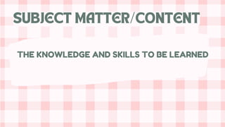 SUBJECT MATTER/CONTENT
THE KNOWLEDGE AND SKILLS TO BE LEARNED
 