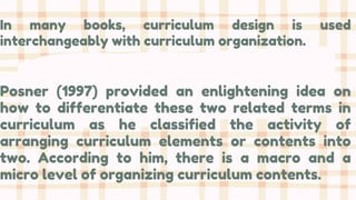 In many books, curriculum design is used
interchangeably with curriculum organization.
Posner (1997) provided an enlightening idea on
how to differentiate these two related terms in
curriculum as he classified the activity of
arranging curriculum elements or contents into
two. According to him, there is a macro and a
micro level of organizing curriculum contents.
 