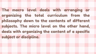 The macro level deals with arranging or
organizing the total curriculum from the
philosophy down to the contents of different
subjects. The micro level on the other hand,
deals with organizing the content of a specific
subject or discipline.
 
