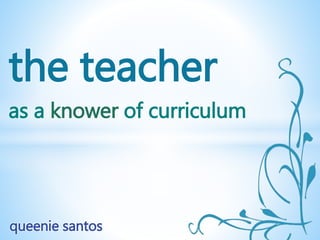 the teacher
as a knower of curriculum
queenie santos
 