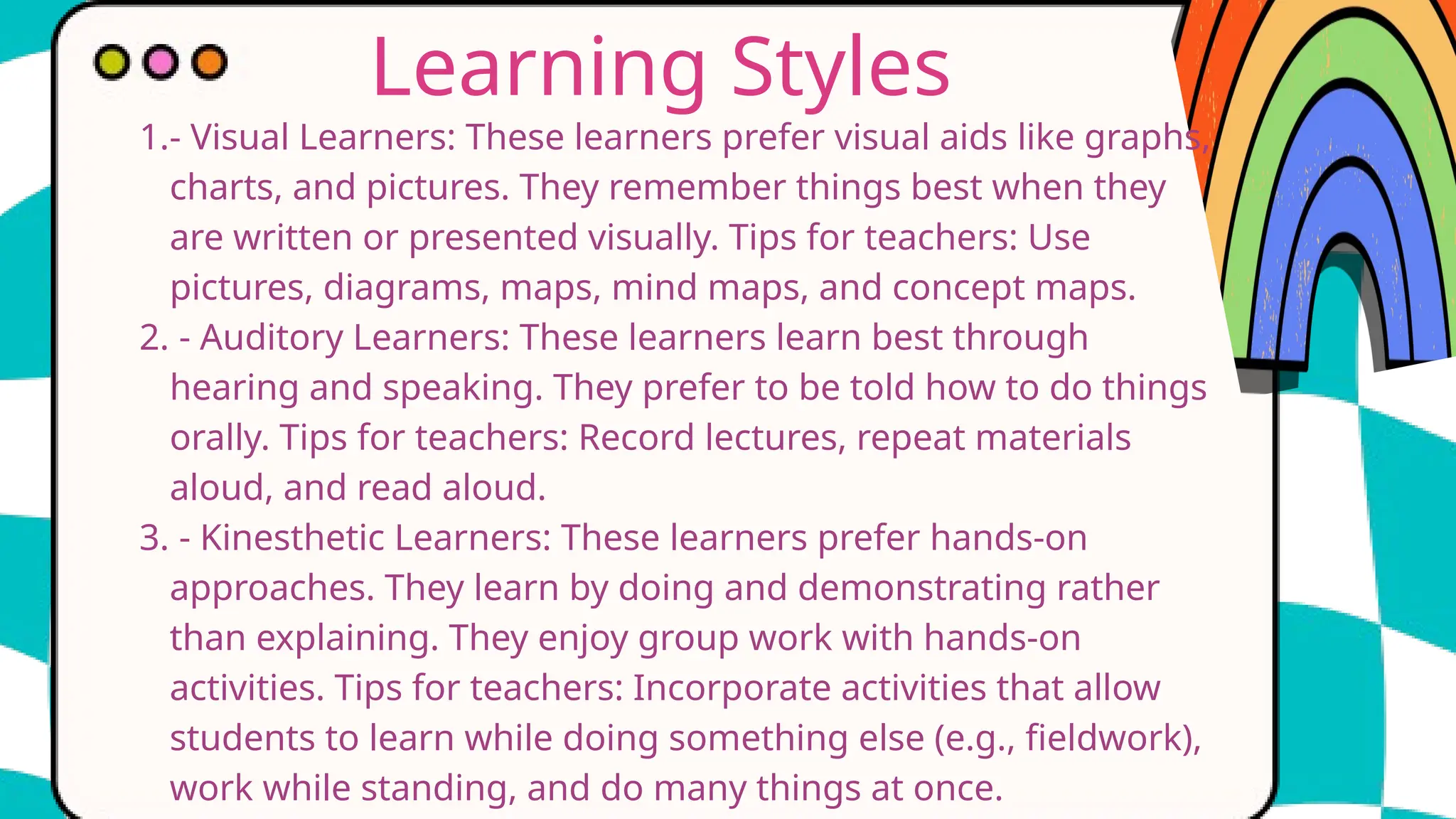 Learning Styles
1.- Visual Learners: These learners prefer visual aids like graphs,
charts, and pictures. They remember things best when they
are written or presented visually. Tips for teachers: Use
pictures, diagrams, maps, mind maps, and concept maps.
2. - Auditory Learners: These learners learn best through
hearing and speaking. They prefer to be told how to do things
orally. Tips for teachers: Record lectures, repeat materials
aloud, and read aloud.
3. - Kinesthetic Learners: These learners prefer hands-on
approaches. They learn by doing and demonstrating rather
than explaining. They enjoy group work with hands-on
activities. Tips for teachers: Incorporate activities that allow
students to learn while doing something else (e.g., fieldwork),
work while standing, and do many things at once.
 