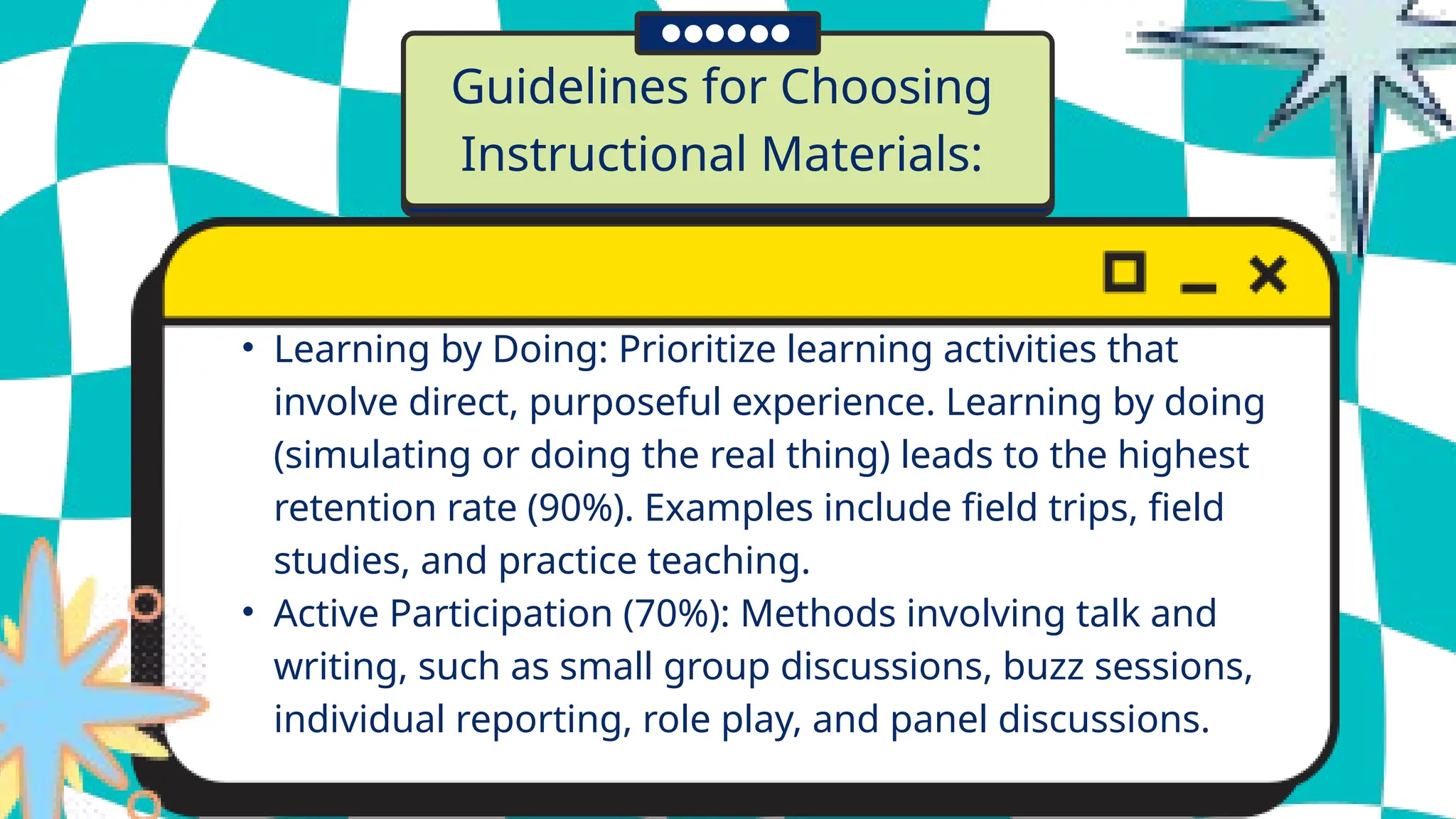 Guidelines for Choosing
Instructional Materials:
• Learning by Doing: Prioritize learning activities that
involve direct, purposeful experience. Learning by doing
(simulating or doing the real thing) leads to the highest
retention rate (90%). Examples include field trips, field
studies, and practice teaching.
• Active Participation (70%): Methods involving talk and
writing, such as small group discussions, buzz sessions,
individual reporting, role play, and panel discussions.
 