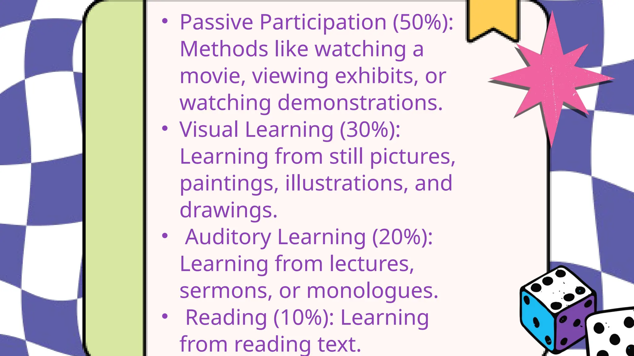 • Passive Participation (50%):
Methods like watching a
movie, viewing exhibits, or
watching demonstrations.
• Visual Learning (30%):
Learning from still pictures,
paintings, illustrations, and
drawings.
• Auditory Learning (20%):
Learning from lectures,
sermons, or monologues.
• Reading (10%): Learning
from reading text.
 