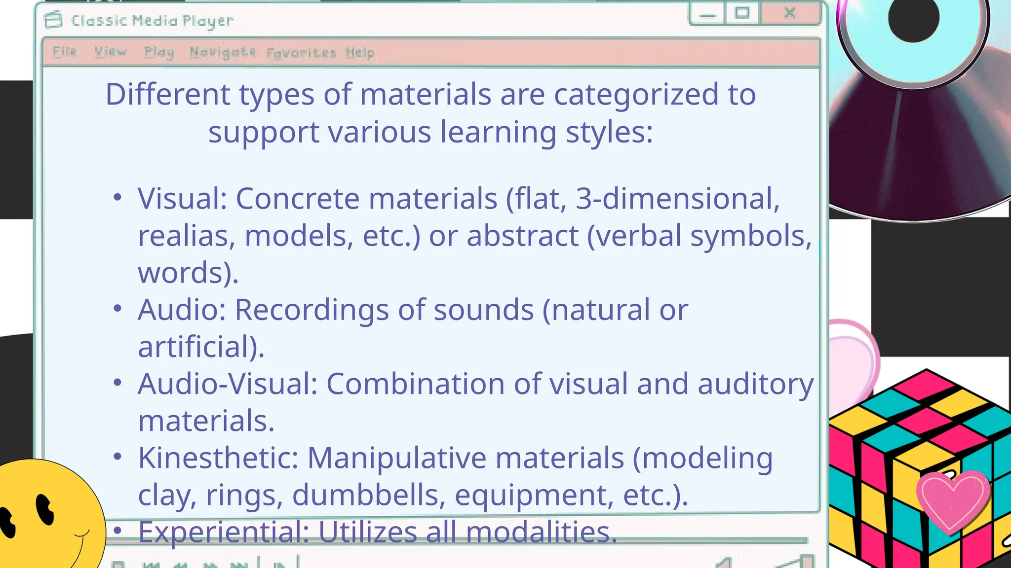 • Visual: Concrete materials (flat, 3-dimensional,
realias, models, etc.) or abstract (verbal symbols,
words).
• Audio: Recordings of sounds (natural or
artificial).
• Audio-Visual: Combination of visual and auditory
materials.
• Kinesthetic: Manipulative materials (modeling
clay, rings, dumbbells, equipment, etc.).
• Experiential: Utilizes all modalities.
Different types of materials are categorized to
support various learning styles:
 