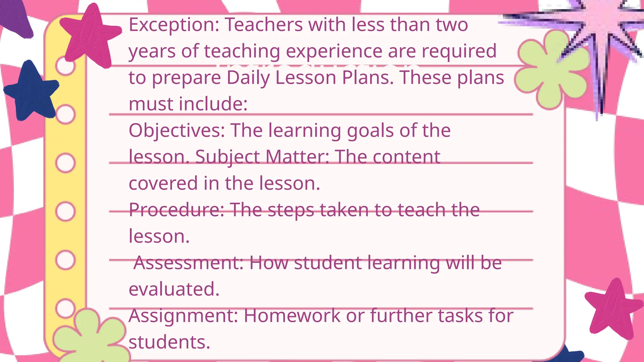 Introduction
Exception: Teachers with less than two
years of teaching experience are required
to prepare Daily Lesson Plans. These plans
must include:
Objectives: The learning goals of the
lesson. Subject Matter: The content
covered in the lesson.
Procedure: The steps taken to teach the
lesson.
Assessment: How student learning will be
evaluated.
Assignment: Homework or further tasks for
students.
 