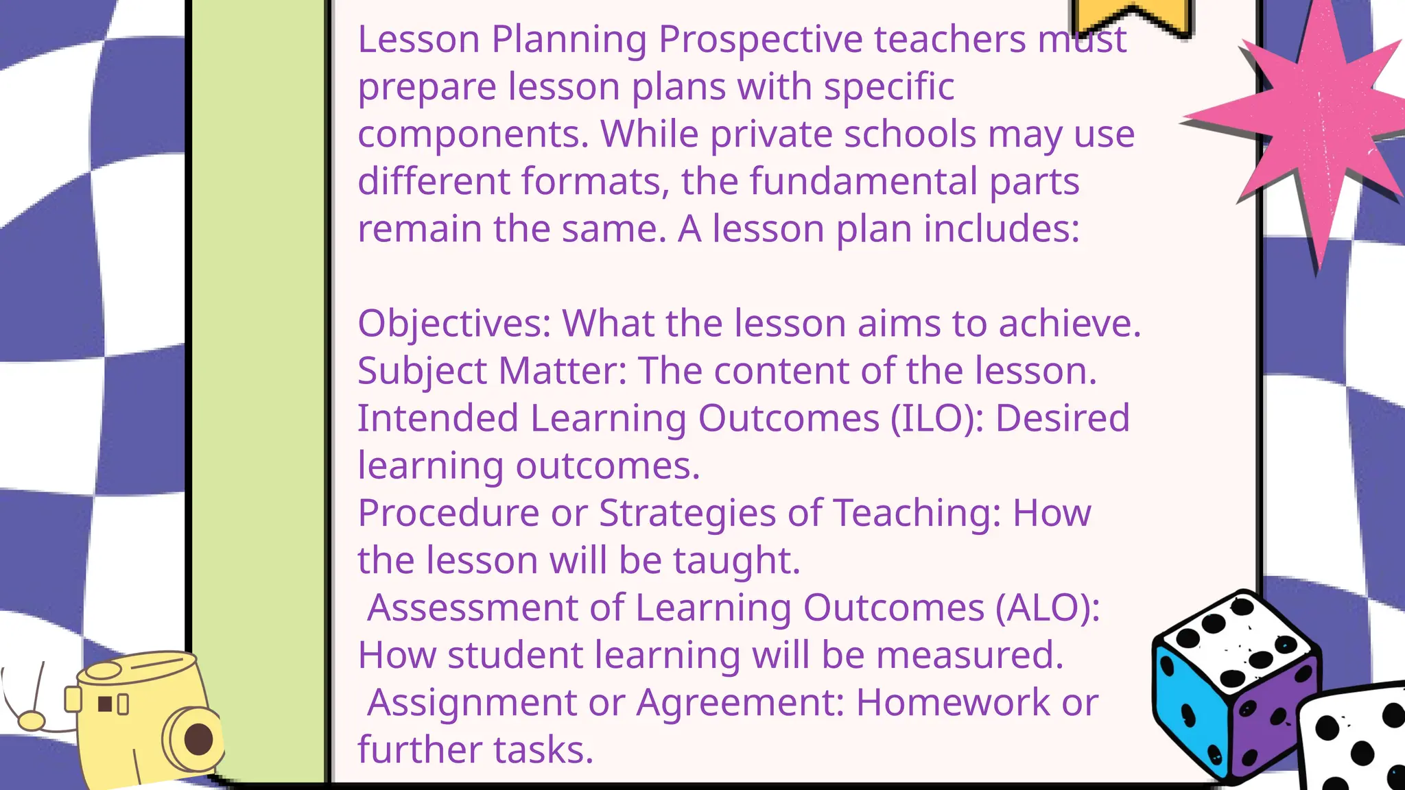 Lesson Planning Prospective teachers must
prepare lesson plans with specific
components. While private schools may use
different formats, the fundamental parts
remain the same. A lesson plan includes:
Objectives: What the lesson aims to achieve.
Subject Matter: The content of the lesson.
Intended Learning Outcomes (ILO): Desired
learning outcomes.
Procedure or Strategies of Teaching: How
the lesson will be taught.
Assessment of Learning Outcomes (ALO):
How student learning will be measured.
Assignment or Agreement: Homework or
further tasks.
 