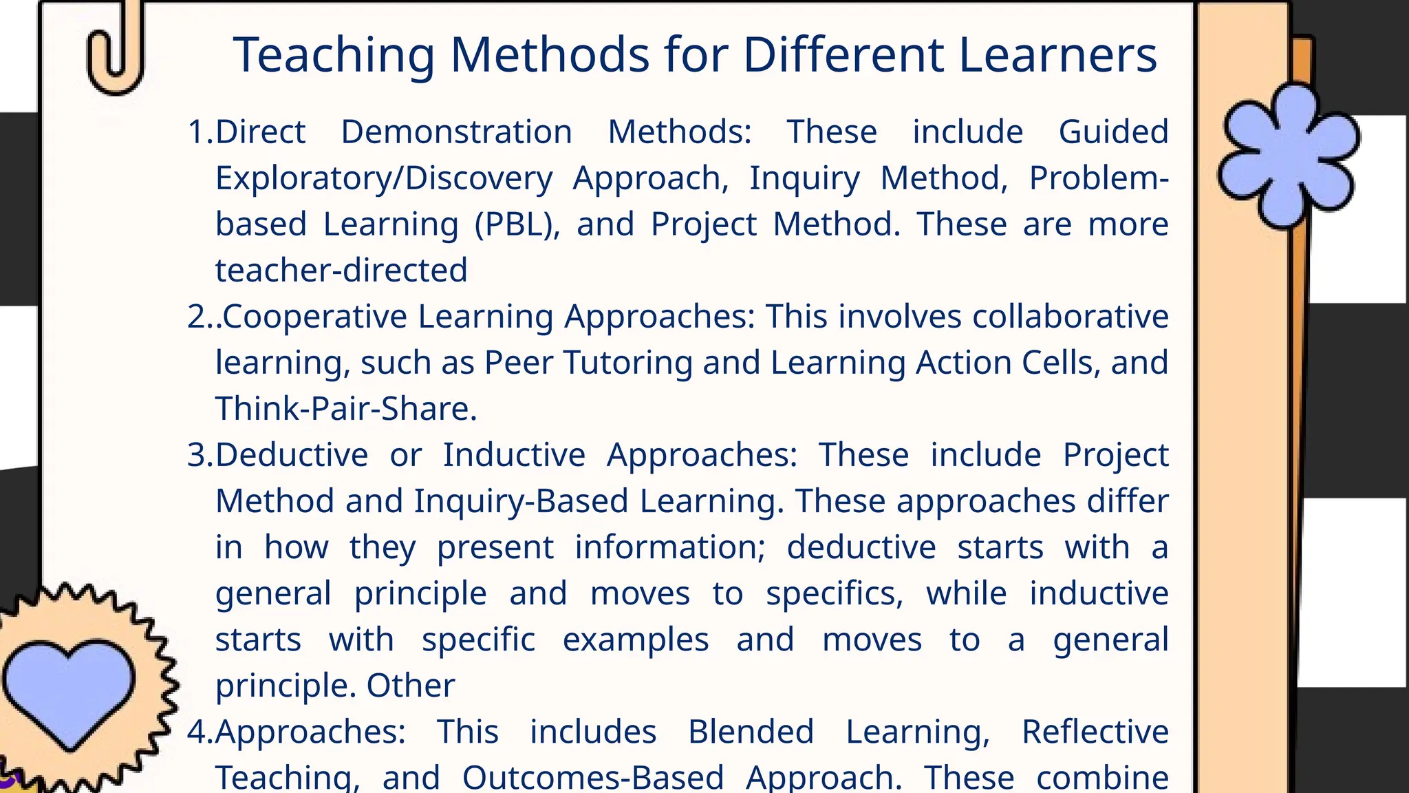 Teaching Methods for Different Learners
1.Direct Demonstration Methods: These include Guided
Exploratory/Discovery Approach, Inquiry Method, Problem-
based Learning (PBL), and Project Method. These are more
teacher-directed
2..Cooperative Learning Approaches: This involves collaborative
learning, such as Peer Tutoring and Learning Action Cells, and
Think-Pair-Share.
3.Deductive or Inductive Approaches: These include Project
Method and Inquiry-Based Learning. These approaches differ
in how they present information; deductive starts with a
general principle and moves to specifics, while inductive
starts with specific examples and moves to a general
principle. Other
4.Approaches: This includes Blended Learning, Reflective
Teaching, and Outcomes-Based Approach. These combine
 