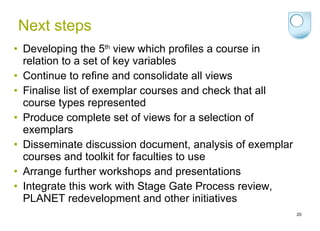 Next steps Developing the 5 th  view which profiles a course in relation to a set of key variables Continue to refine and consolidate all views Finalise list of exemplar courses and check that all course types represented Produce complete set of views for a selection of exemplars Disseminate discussion document, analysis of exemplar courses and toolkit for faculties to use Arrange further workshops and presentations Integrate this work with Stage Gate Process review, PLANET redevelopment and other initiatives 