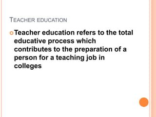 TEACHER EDUCATION
Teacher education refers to the total
educative process which
contributes to the preparation of a
person for a teaching job in
colleges
 
