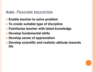 AIMS -TEACHER EDUCATION
 Enable teacher to solve problem
 To create suitable type of discipline
 Familiarize teacher with latest knowledge
 Develop fundamental skills
 Develop sense of appreciation
 Develop scientific and realistic attitude towards
life
 