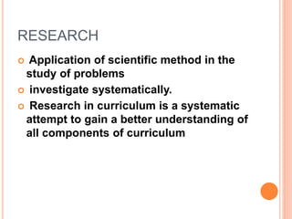 RESEARCH
 Application of scientific method in the
study of problems
 investigate systematically.
 Research in curriculum is a systematic
attempt to gain a better understanding of
all components of curriculum
 