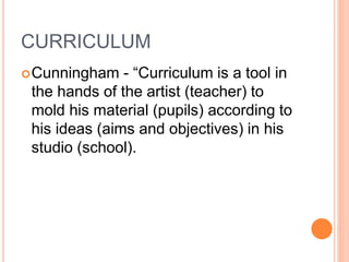 CURRICULUM
Cunningham - “Curriculum is a tool in
the hands of the artist (teacher) to
mold his material (pupils) according to
his ideas (aims and objectives) in his
studio (school).
 