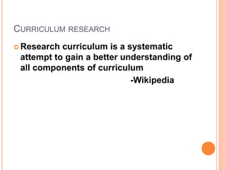CURRICULUM RESEARCH
 Research curriculum is a systematic
attempt to gain a better understanding of
all components of curriculum
-Wikipedia
 