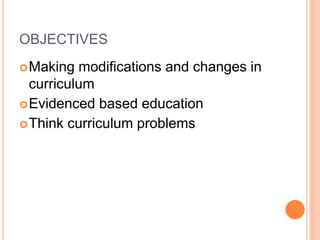 OBJECTIVES
Making modifications and changes in
curriculum
Evidenced based education
Think curriculum problems
 