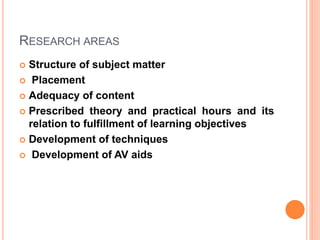 RESEARCH AREAS
 Structure of subject matter
 Placement
 Adequacy of content
 Prescribed theory and practical hours and its
relation to fulfillment of learning objectives
 Development of techniques
 Development of AV aids
 