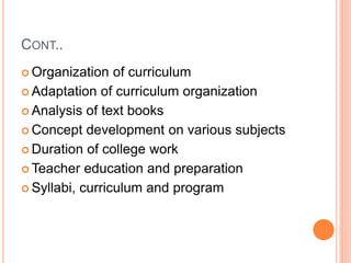 CONT..
 Organization of curriculum
 Adaptation of curriculum organization
 Analysis of text books
 Concept development on various subjects
 Duration of college work
 Teacher education and preparation
 Syllabi, curriculum and program
 
