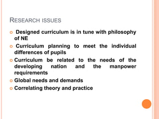 RESEARCH ISSUES
 Designed curriculum is in tune with philosophy
of NE
 Curriculum planning to meet the individual
differences of pupils
 Curriculum be related to the needs of the
developing nation and the manpower
requirements
 Global needs and demands
 Correlating theory and practice
 