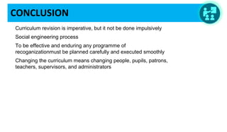 CONCLUSION
Curriculum revision is imperative, but it not be done impulsively
Social engineering process
To be effective and enduring any programme of
recoganizationmust be planned carefully and executed smoothly
Changing the curriculum means changing people, pupils, patrons,
teachers, supervisors, and administrators
 