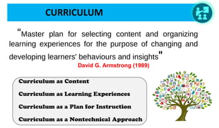 CURRICULUM
   “Master plan for selecting content and organizing
learning experiences for the purpose of changing and
developing learners' behaviours and insights"
 David G. Armstrong (1989)
Curriculum as Content
Curriculum as Learning Experiences
Curriculum as a Plan for Instruction
Curriculum as a Nontechnical Approach
 