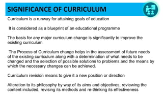 SIGNIFICANCE OF CURRICULUM
Curriculum is a runway for attaining goals of education
 It is considered as a blueprint of an educational programme
The basis for any major curriculum change is significantly to improve the 
existing curriculum
 The Process of Curriculum change helps in the assessment of future needs 
of the existing curriculum along with a determination of what needs to be 
changed and the selection of possible solutions to problems and the means by 
which the necessary changes can be achieved.
Curriculum revision means to give it a new position or direction
Alteration to its philosophy by way of its aims and objectives, reviewing the 
content included, revising its methods and re-thinking its effectiveness
 