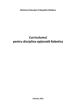 Ministerul Educaţiei al Republicii Moldova
Curriculumul
pentru disciplina opţională Robotica
Chişinău, 2015
 