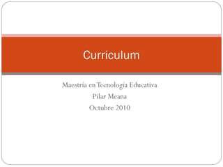 Maestría en Tecnología Educativa Pilar Meana Octubre 2010 Curriculum 
