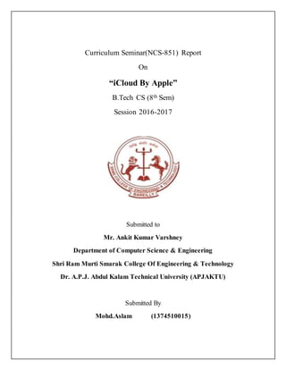 Curriculum Seminar(NCS-851) Report
On
“iCloud By Apple”
B.Tech CS (8th Sem)
Session 2016-2017
Submitted to
Mr. Ankit Kumar Varshney
Department of Computer Science & Engineering
Shri Ram Murti Smarak College Of Engineering & Technology
Dr. A.P.J. Abdul Kalam Technical University (APJAKTU)
Submitted By
Mohd.Aslam (1374510015)
 