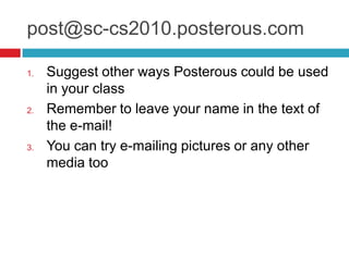 post@sc-cs2010.posterous.comSuggest other ways Posterous could be used in your classRemember to leave your name in the text of the e-mail!You can try e-mailing pictures or any other media too