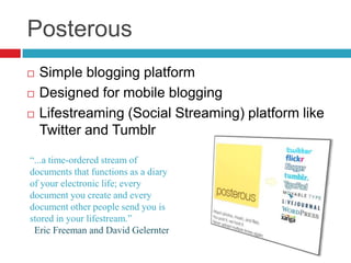 PosterousSimple blogging platformDesigned for mobile bloggingLifestreaming (Social Streaming) platform like Twitter and Tumblr“...a time-ordered stream of documents that functions as a diary of your electronic life; every document you create and every document other people send you is stored in your lifestream.” Eric Freeman andDavid Gelernter