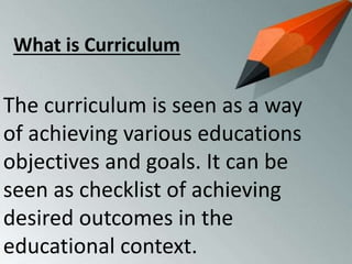 The curriculum is seen as a way
of achieving various educations
objectives and goals. It can be
seen as checklist of achieving
desired outcomes in the
educational context.
What is Curriculum