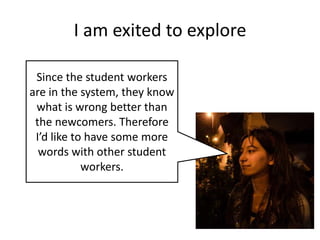 I am exited to explore
Since the student workers
are in the system, they know
what is wrong better than
the newcomers. Therefore
I’d like to have some more
words with other student
workers.

 
