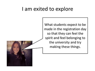 I am exited to explore
What students expect to be
made in the registration day
so that they can feel the
spirit and feel belonging to
the university and try
making these things.

 