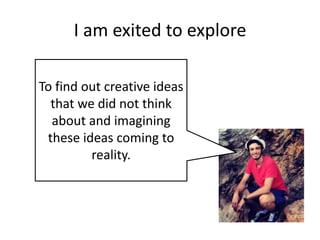 I am exited to explore
To find out creative ideas
that we did not think
about and imagining
these ideas coming to
reality.

 