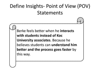 Define Insights- Point of View (POV)
Statements
Berke feels better when he interacts
with students instead of Koc
University associates. Because he
believes students can understand him
better and the process goes faster by
this way.

 