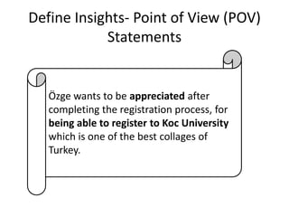 Define Insights- Point of View (POV)
Statements

Özge wants to be appreciated after
completing the registration process, for
being able to register to Koc University
which is one of the best collages of
Turkey.

 