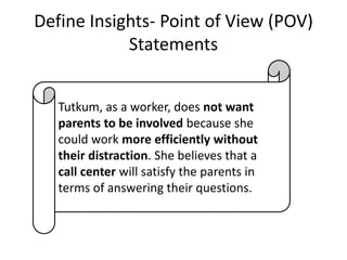Define Insights- Point of View (POV)
Statements
Tutkum, as a worker, does not want
parents to be involved because she
could work more efficiently without
their distraction. She believes that a
call center will satisfy the parents in
terms of answering their questions.

 