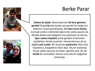 Berke Parar
Sistem iyi işledi. Okula kayıt için iki kere gelmem
gerekti ilk geldiğimde banka için gerekli bir belge için
babamın imzası gerekiyordu. En sıkıcı kısmı banka
kısmıydı çünkü o bölümde öğrenciler yoktu yavastı da.
Okulda doldurulan belgeleri eve yollasalar iyi olurdu.
Spor salonu küçüktü şimdi gördüm ki kenarları
açılabiliyor. Keske açsalardı. Havalandırması da iyi
değildi çok sıcaktı. Bir de girişte pankartlar falan olsa
kazandınız, hosgeldiniz falan diye. Hiç bir kutlamaa
havası yoktu oysa biz ne kadar ugrastık yani. Bir de
kimlik de vermediler. Günün sonunda bir değişiklik
olmamıştı.

 