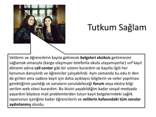 Tutkum Sağlam
Velilerin ve öğrencilerin kayıta getirecek belgeleri eksiksiz getirmesini
sağlamak amacıyla (kargo ulaşmıyor-telefonla okula ulaşamıyorlar) sırf kayıt
dönemi adına call center gibi bir sistem kurardım ve kayıtla ilgili her
konunun danışılırdı ve öğrenciler çalışabilirdi. Aynı zamanda ku.edu.tr den
de girilen ama sadece kayıt için daha açıklayıcı bilgilerin ve neler yapılması
gerektiğinin yazıldığı ve soruların sorulabileceği forum veya ekstra bilgi
verilen web sitesi kurardım. Bu ikisini yayabildiğim kadar sosyal medyada
yayardım böylece mali problemlerden tutun kayıt belgelerindeki sağlık
raporunun içeriğine kadar öğrencilerin ve velilerin kafasındaki tüm sorular
aydınlanmış olurdu.

 