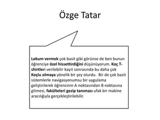 Özge Tatar

Lokum vermek çok basit gibi görünse de ben bunun
öğrenciye özel hissettirdiğini düşünüyorum. Koç Tshirtleri verilebilir kayıt sonrasında bu daha çok
Koçlu olmaya yönelik bir şey olurdu. Bir de çok basit
sistemlerle navigasyonumsu bir uygulama
geliştirilerek öğrencinin A noktasından B noktasına
gitmesi, fakülteleri gezip tanıması ufak bir makine
aracılığıyla gerçekleştirilebilir.

 